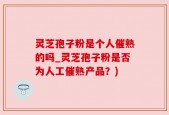 灵芝孢子粉是个人催熟的吗_灵芝孢子粉是否为人工催熟产品？)
