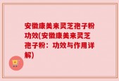 安徽康美来灵芝孢子粉功效(安徽康美来灵芝孢子粉：功效与作用详解)