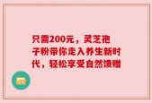 只需200元，灵芝孢子粉带你走入养生新时代，轻松享受自然馈赠