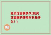 熊灵芝面膜多久(熊灵芝面膜的使用时长是多久？)