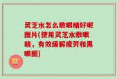 灵芝水怎么敷眼睛好呢图片(使用灵芝水敷眼睛，有效缓解疲劳和黑眼圈)