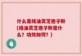 什么是线油灵芝孢子粉(线油灵芝孢子粉是什么？功效如何？)