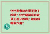 化疗患者能吃灵芝孢子粉吗？化疗期间可以吃灵芝孢子粉吗？能起到哪些作用？
