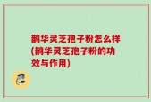 鹊华灵芝孢子粉怎么样(鹊华灵芝孢子粉的功效与作用)