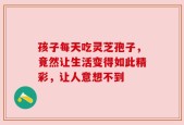 孩子每天吃灵芝孢子，竟然让生活变得如此精彩，让人意想不到