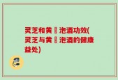 灵芝和黄茋泡酒功效(灵芝与黄茋泡酒的健康益处)