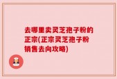 去哪里卖灵芝孢子粉的正宗(正宗灵芝孢子粉销售去向攻略)