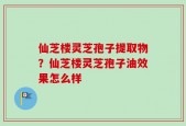 仙芝楼灵芝孢子提取物？仙芝楼灵芝孢子油效果怎么样