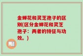 金蝉花和灵芝孢子的区别(区分金蝉花和灵芝孢子：两者的特征与功效。)