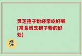 灵芝孢子粉经常吃好呢(常食灵芝孢子粉的好处)