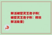 鲜活破壁灵芝孢子粉(破壁灵芝孢子粉：释放鲜活能量)