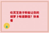 吃灵芝孢子粉能让你的胡萝卜味道翻倍？快来看