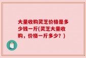 大量收购灵芝价格是多少钱一斤(灵芝大量收购，价格一斤多少？)