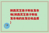 陕西灵芝孢子粉批发市场(陕西灵芝孢子粉批发市场的批发价和品质)