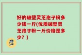 好的破壁灵芝孢子粉多少钱一斤(优质破壁灵芝孢子粉一斤价格是多少？)