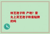 林芝孢子粉 产地？雷允上灵芝孢子粉是贴牌的吗