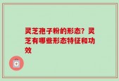 灵芝孢子粉的形态？灵芝有哪些形态特征和功效