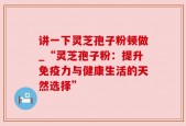讲一下灵芝孢子粉顿做_“灵芝孢子粉：提升免疫力与健康生活的天然选择”