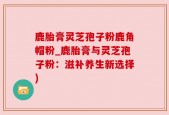 鹿胎膏灵芝孢子粉鹿角帽粉_鹿胎膏与灵芝孢子粉：滋补养生新选择)