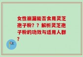 女性崩漏能否食用灵芝孢子粉？？解析灵芝孢子粉的功效与适用人群？