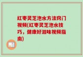 红枣灵芝泡水方法窍门视频(红枣灵芝泡水技巧，健康好滋味视频指南)