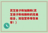 灵芝孢子粉加肠粉(灵芝孢子粉和肠粉的完美组合，双倍营养等你来享！)