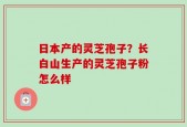日本产的灵芝孢子？长白山生产的灵芝孢子粉怎么样
