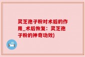 灵芝孢子粉对术后的作用_术后恢复：灵芝孢子粉的神奇功效)