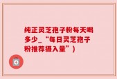 纯正灵芝孢子粉每天喝多少_“每日灵芝孢子粉推荐摄入量”)