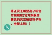 修正灵芝破壁孢子粉官方旗舰店(官方旗舰店售卖的灵芝破壁孢子粉，全新上线！)