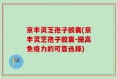 京丰灵芝孢子胶囊(京丰灵芝孢子胶囊-提高免疫力的可靠选择)
