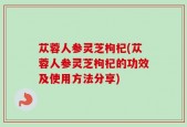 苁蓉人参灵芝枸杞(苁蓉人参灵芝枸杞的功效及使用方法分享)