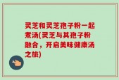 灵芝和灵芝孢子粉一起煮汤(灵芝与其孢子粉融合，开启美味健康汤之旅)
