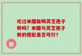 吃过米醋能喝灵芝孢子粉吗？米醋与灵芝孢子粉的搭配是否可行？