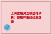 上海富硒灵芝破壁孢子粉：健康养生的优质选择