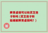 脾胃虚弱可以和灵芝孢子粉吗 (灵芝孢子粉能缓解脾胃虚弱吗？)