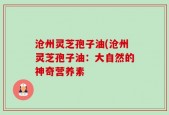 沧州灵芝孢子油(沧州灵芝孢子油：大自然的神奇营养素