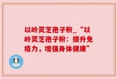 以岭灵芝孢子粉_“以岭灵芝孢子粉：提升免疫力，增强身体健康”