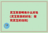 灵芝熬茶喝有什么好处(灵芝熬茶的好处：探究灵芝的功效)