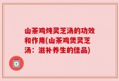 山茶鸡炖灵芝汤的功效和作用(山茶鸡煲灵芝汤：滋补养生的佳品)