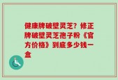 健康牌破壁灵芝？修正牌破壁灵芝孢子粉《官方价格》到底多少钱一盒