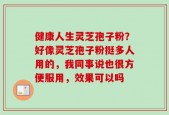健康人生灵芝孢子粉？好像灵芝孢子粉挺多人用的，我同事说也很方便服用，效果可以吗