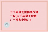 五千年灵芝价格多少钱一斤(五千年灵芝价格：一斤多少钱？)