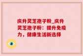 庆升灵芝孢子粉_庆升灵芝孢子粉：提升免疫力，健康生活新选择