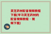 灵芝药材配音视频教程下载(学习灵芝药材的配音视频教程 - 视频下载)