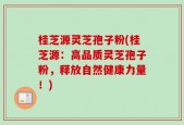 桂芝源灵芝孢子粉(桂芝源：高品质灵芝孢子粉，释放自然健康力量！)