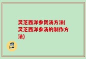 灵芝西洋参煲汤方法(灵芝西洋参汤的制作方法)
