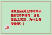 送礼佳品灵芝好吗知乎推荐(知乎推荐：送礼佳品之灵芝，为什么备受推崇？)