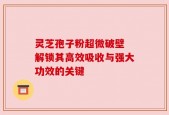 灵芝孢子粉超微破壁 解锁其高效吸收与强大功效的关键