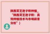 陕西灵芝孢子粉种植_“陕西灵芝孢子粉：高效种植技术与市场前景分析”)